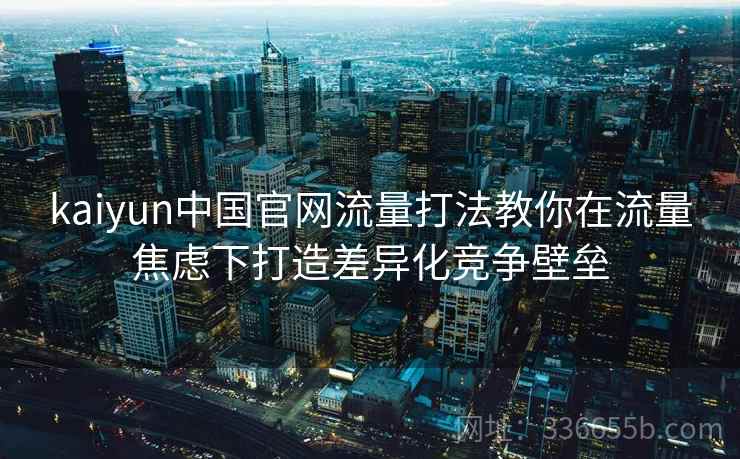 kaiyun中国官网流量打法教你在流量焦虑下打造差异化竞争壁垒