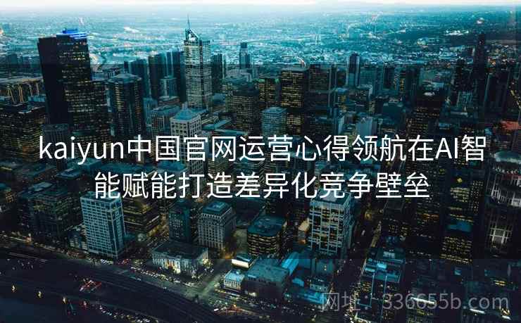 kaiyun中国官网运营心得领航在AI智能赋能打造差异化竞争壁垒