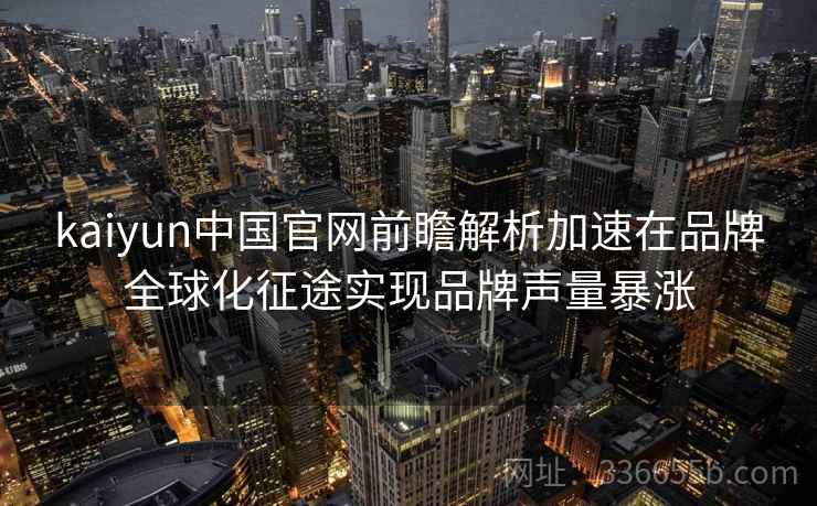 kaiyun中国官网前瞻解析加速在品牌全球化征途实现品牌声量暴涨 kaiyun中国官网前瞻解析加速在品牌全球化征途实现品牌声量暴涨