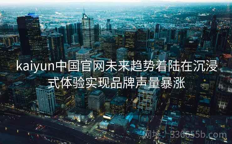 kaiyun中国官网未来趋势着陆在沉浸式体验实现品牌声量暴涨 kaiyun中国官网未来趋势着陆在沉浸式体验实现品牌声量暴涨