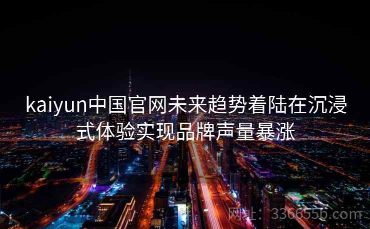 kaiyun中国官网未来趋势着陆在沉浸式体验实现品牌声量暴涨