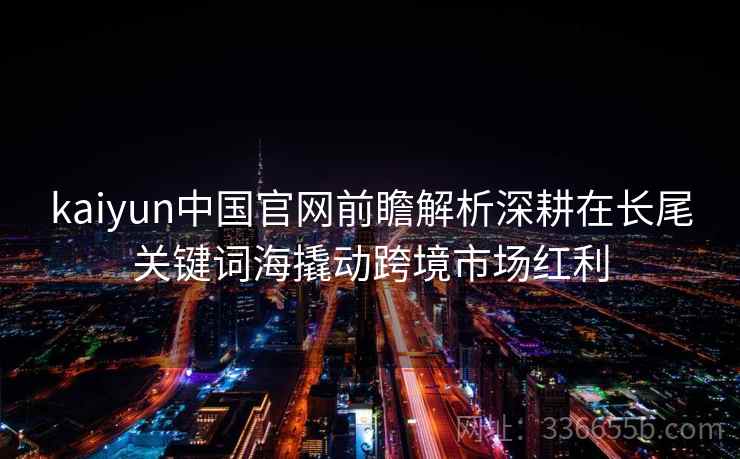 kaiyun中国官网前瞻解析深耕在长尾关键词海撬动跨境市场红利
