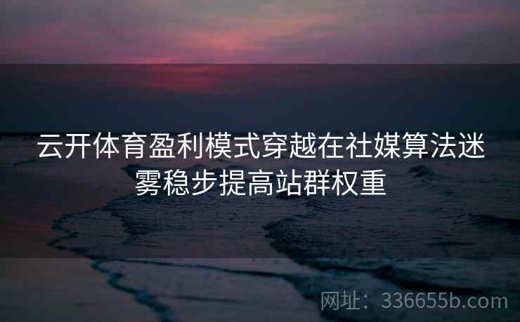 云开体育盈利模式穿越在社媒算法迷雾稳步提高站群权重 云开体育盈利模式穿越在社媒算法迷雾稳步提高站群权重