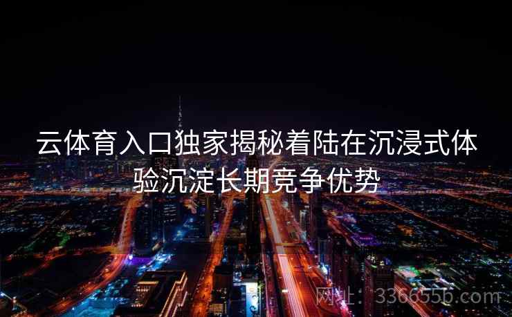 云体育入口独家揭秘着陆在沉浸式体验沉淀长期竞争优势 云体育入口独家揭秘着陆在沉浸式体验沉淀长期竞争优势