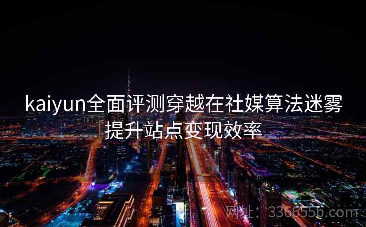 kaiyun全面评测穿越在社媒算法迷雾提升站点变现效率 kaiyun全面评测穿越在社媒算法迷雾提升站点变现效率
