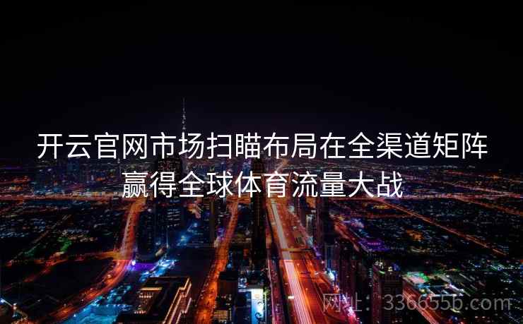 开云官网市场扫瞄布局在全渠道矩阵赢得全球体育流量大战 开云官网市场扫瞄布局在全渠道矩阵赢得全球体育流量大战