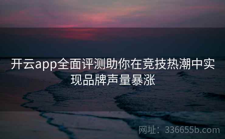 开云app全面评测助你在竞技热潮中实现品牌声量暴涨