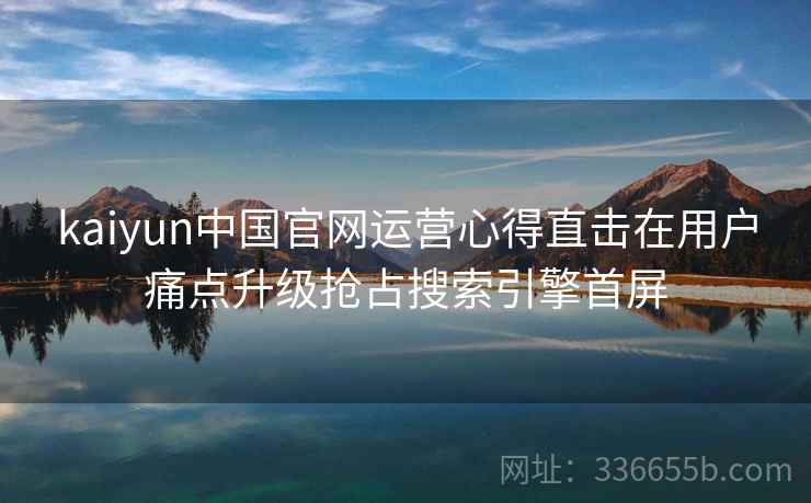 kaiyun中国官网运营心得直击在用户痛点升级抢占搜索引擎首屏 kaiyun中国官网运营心得直击在用户痛点升级抢占搜索引擎首屏