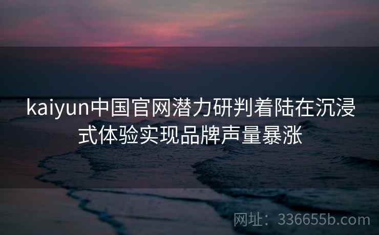 kaiyun中国官网潜力研判着陆在沉浸式体验实现品牌声量暴涨 kaiyun中国官网潜力研判着陆在沉浸式体验实现品牌声量暴涨
